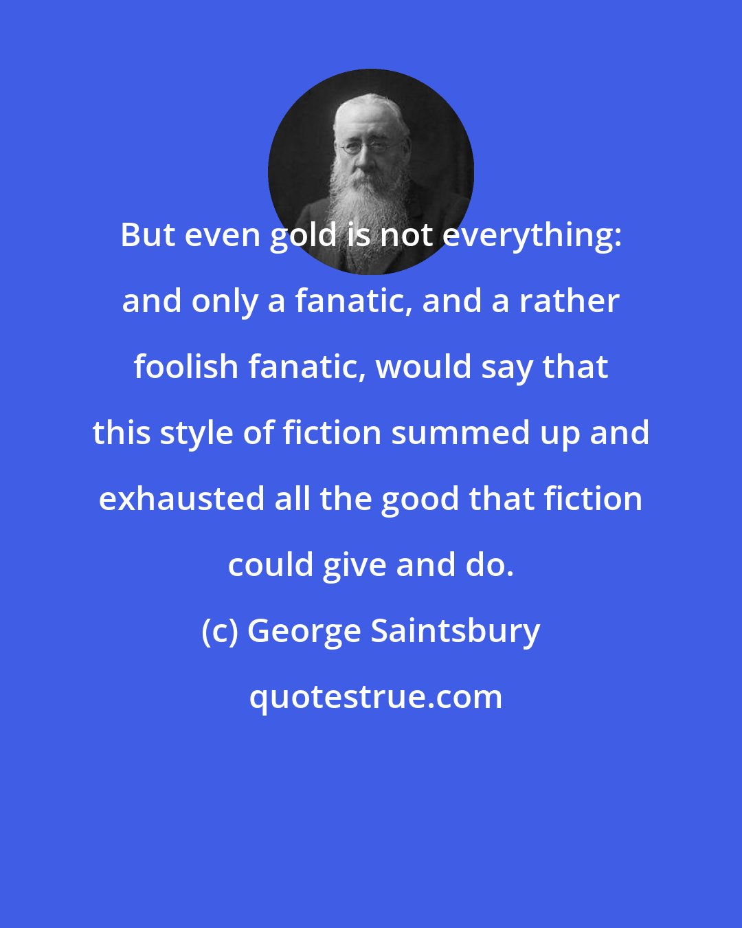 George Saintsbury: But even gold is not everything: and only a fanatic, and a rather foolish fanatic, would say that this style of fiction summed up and exhausted all the good that fiction could give and do.