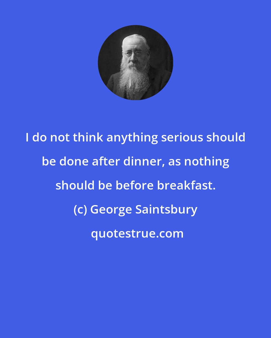 George Saintsbury: I do not think anything serious should be done after dinner, as nothing should be before breakfast.