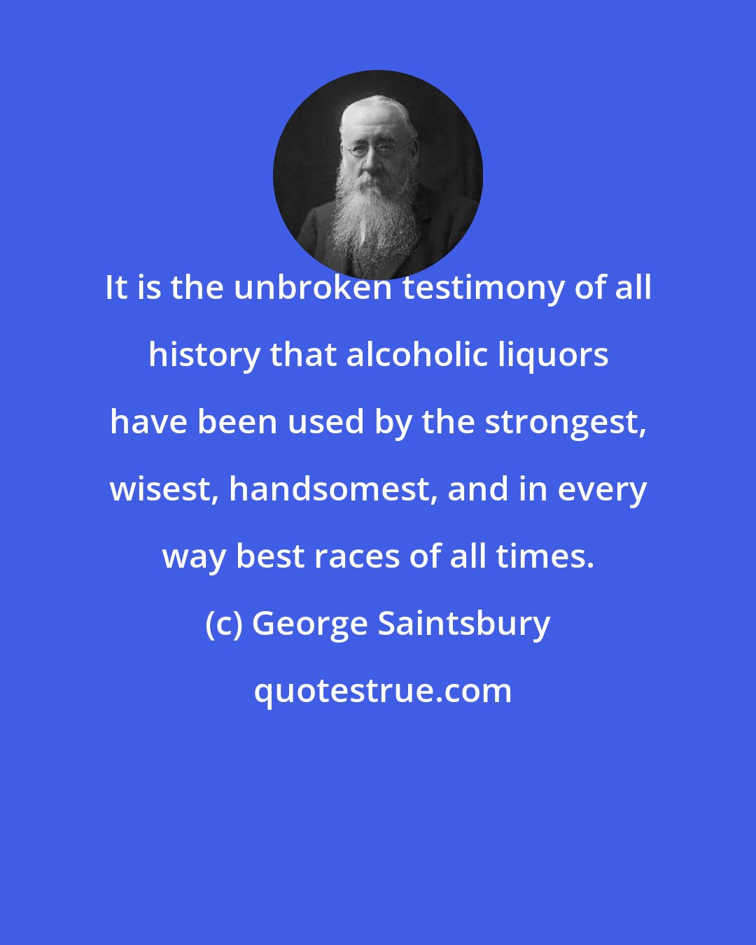 George Saintsbury: It is the unbroken testimony of all history that alcoholic liquors have been used by the strongest, wisest, handsomest, and in every way best races of all times.