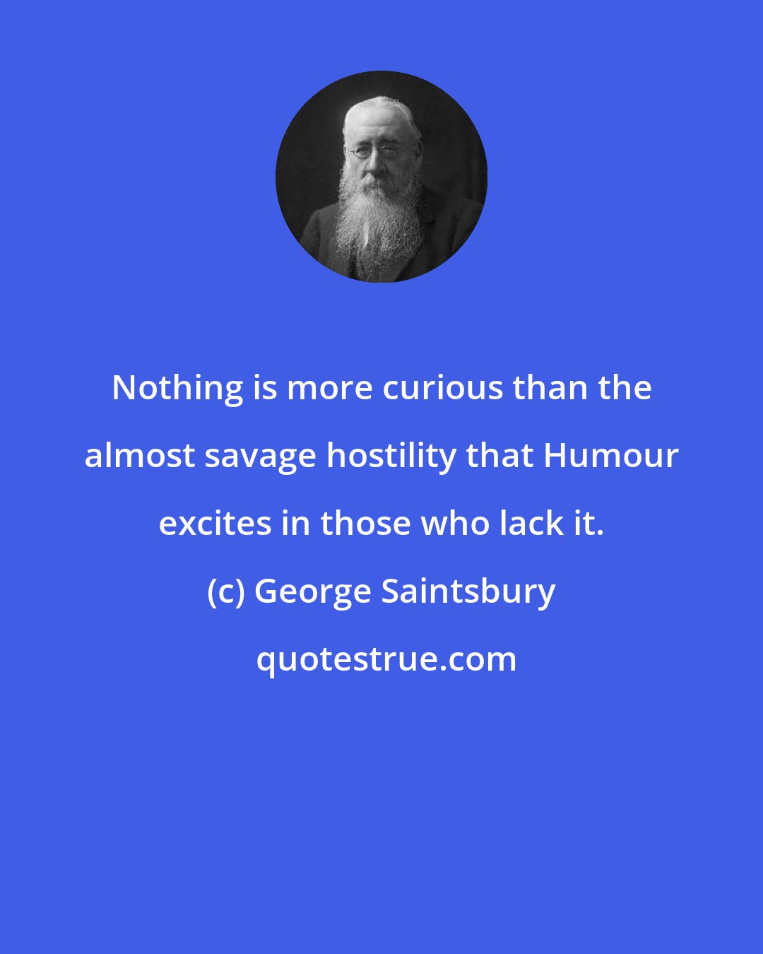 George Saintsbury: Nothing is more curious than the almost savage hostility that Humour excites in those who lack it.