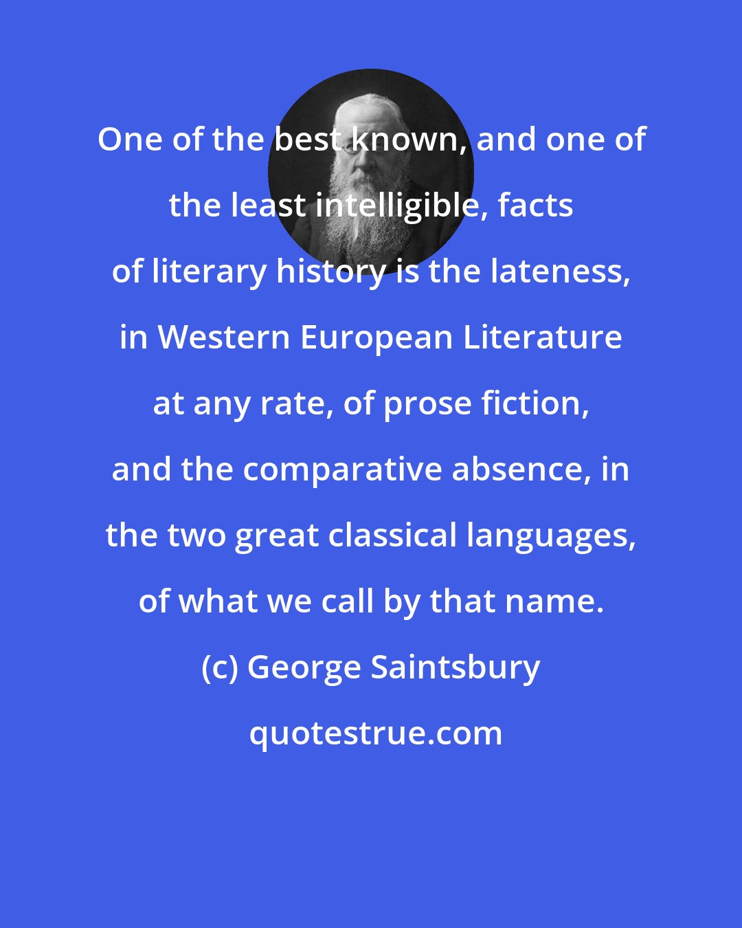 George Saintsbury: One of the best known, and one of the least intelligible, facts of literary history is the lateness, in Western European Literature at any rate, of prose fiction, and the comparative absence, in the two great classical languages, of what we call by that name.