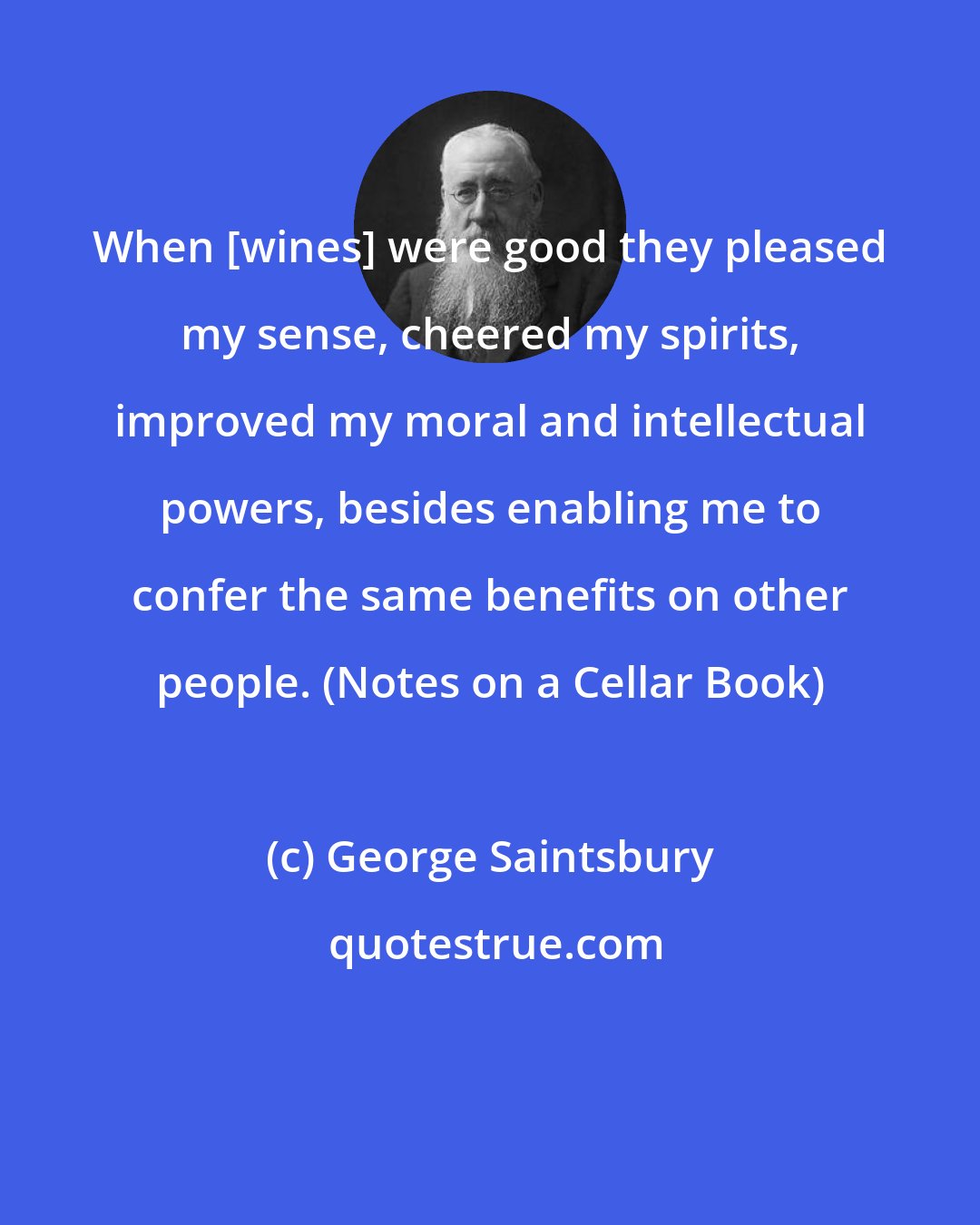 George Saintsbury: When [wines] were good they pleased my sense, cheered my spirits, improved my moral and intellectual powers, besides enabling me to confer the same benefits on other people. (Notes on a Cellar Book)