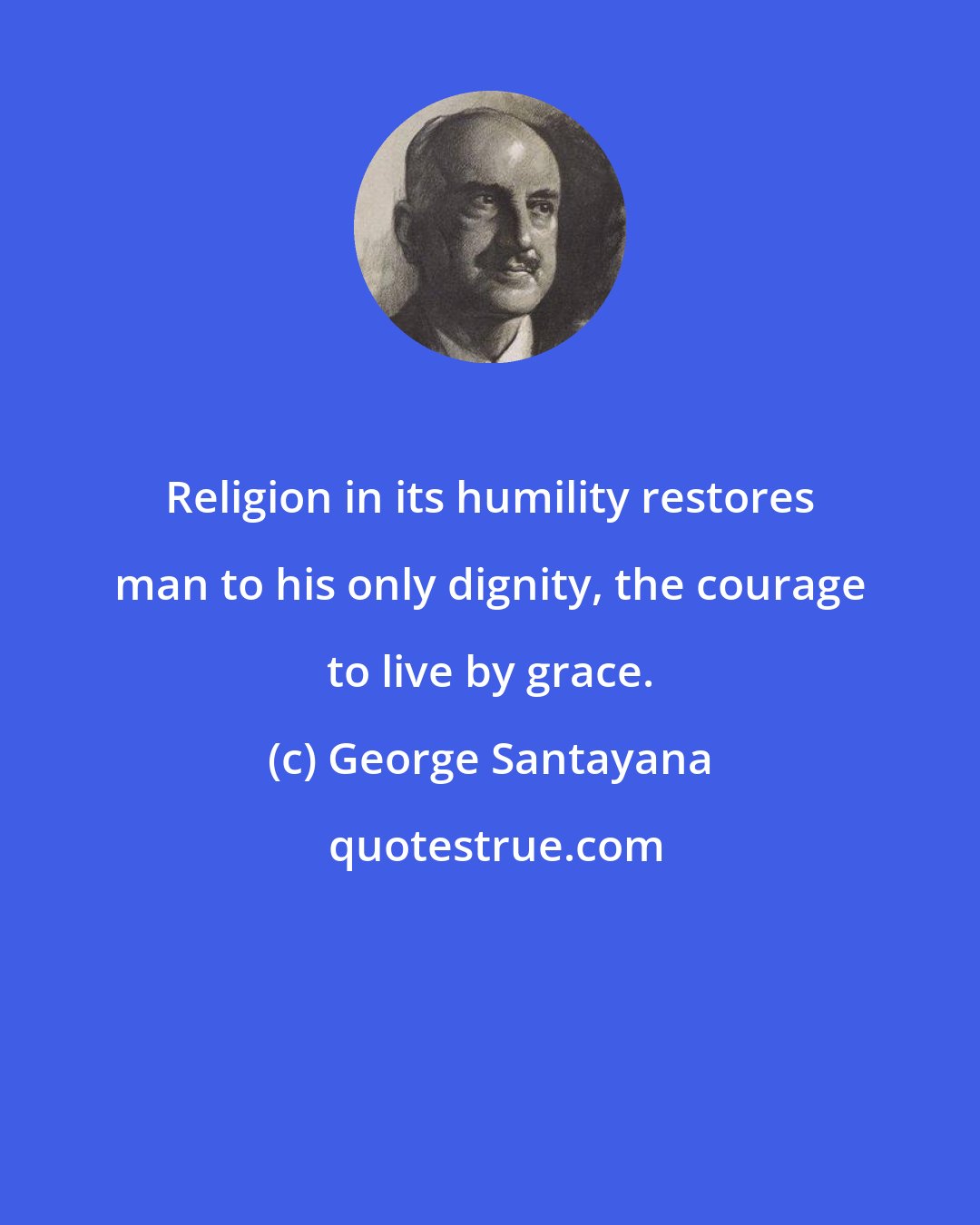 George Santayana: Religion in its humility restores man to his only dignity, the courage to live by grace.