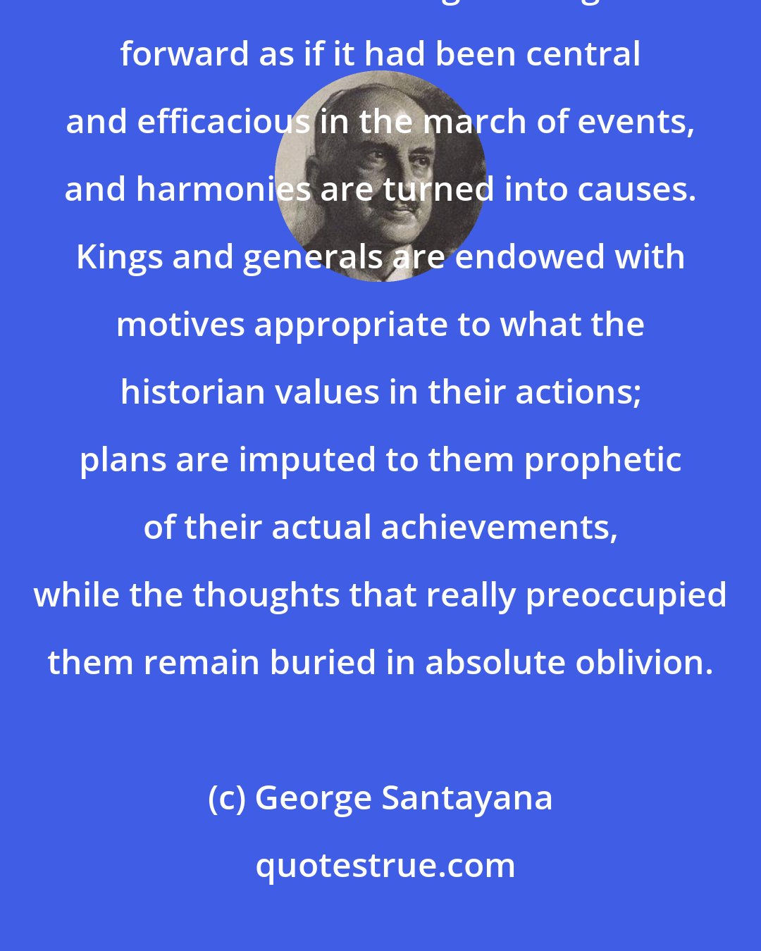 George Santayana: History is always written wrong, and so always needs to be rewritten. ...What is interesting is brought forward as if it had been central and efficacious in the march of events, and harmonies are turned into causes. Kings and generals are endowed with motives appropriate to what the historian values in their actions; plans are imputed to them prophetic of their actual achievements, while the thoughts that really preoccupied them remain buried in absolute oblivion.