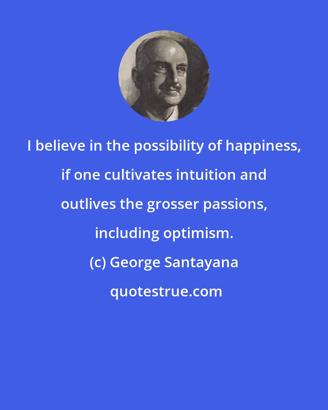 George Santayana: I believe in the possibility of happiness, if one cultivates intuition and outlives the grosser passions, including optimism.