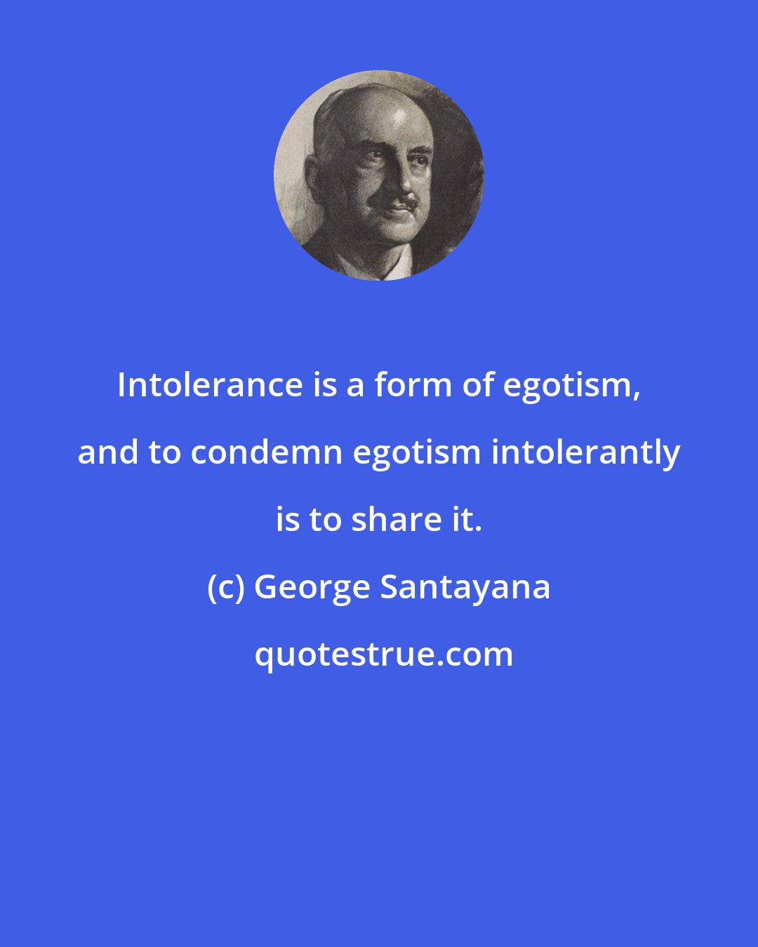 George Santayana: Intolerance is a form of egotism, and to condemn egotism intolerantly is to share it.