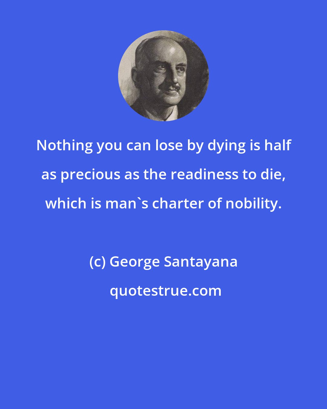 George Santayana: Nothing you can lose by dying is half as precious as the readiness to die, which is man's charter of nobility.