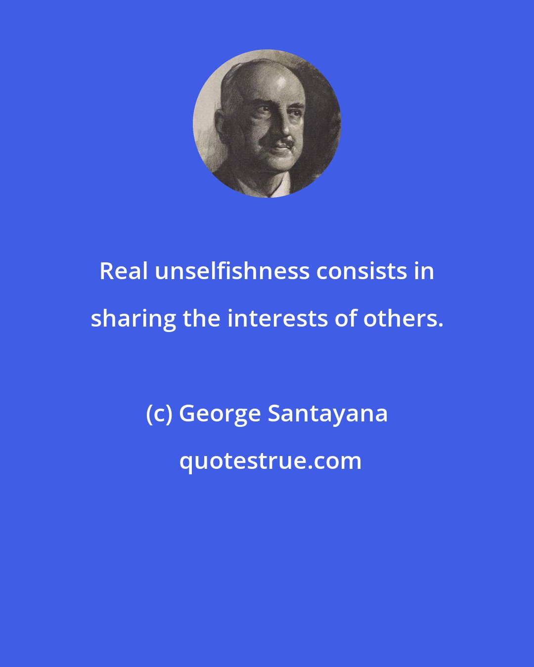 George Santayana: Real unselfishness consists in sharing the interests of others.