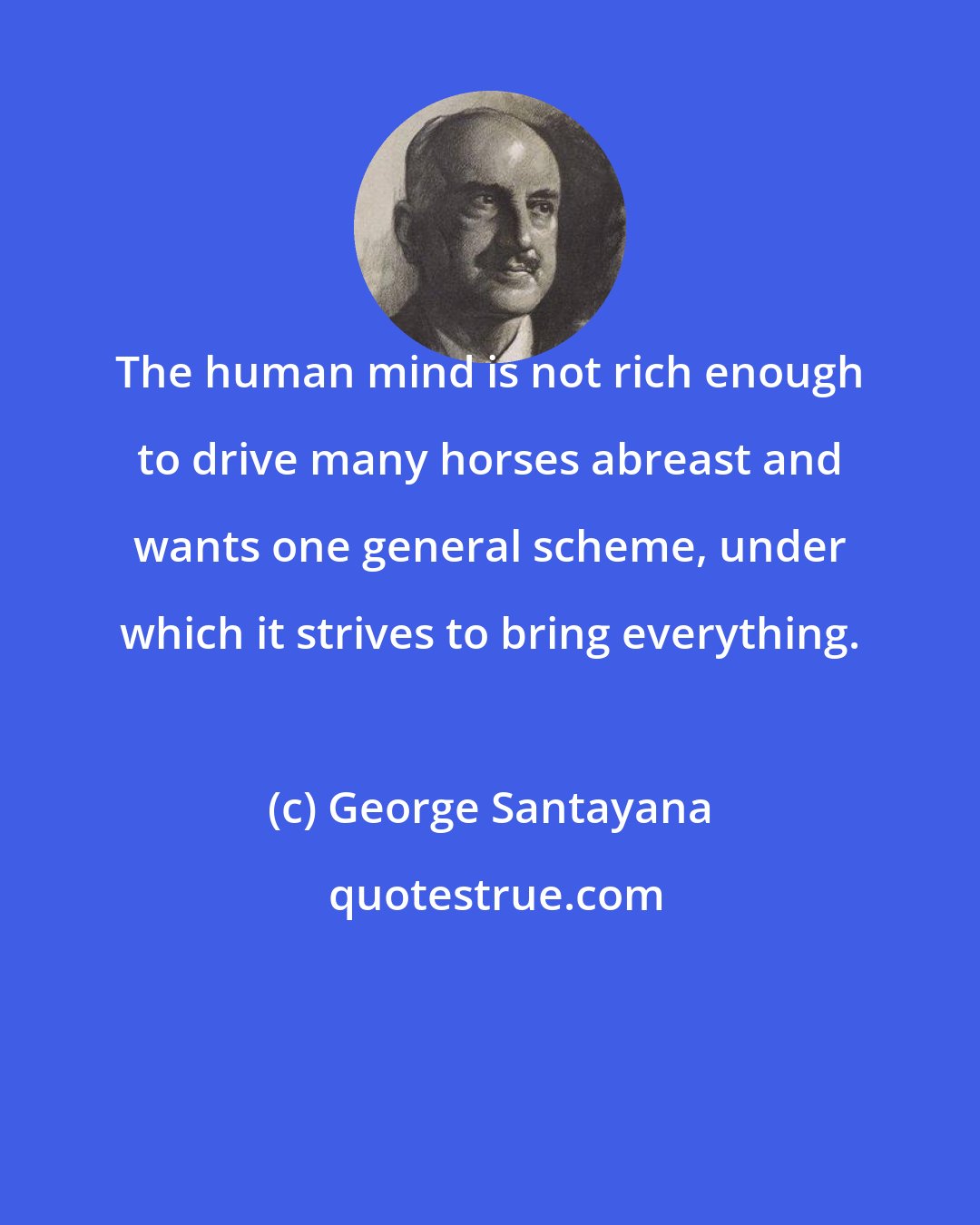 George Santayana: The human mind is not rich enough to drive many horses abreast and wants one general scheme, under which it strives to bring everything.