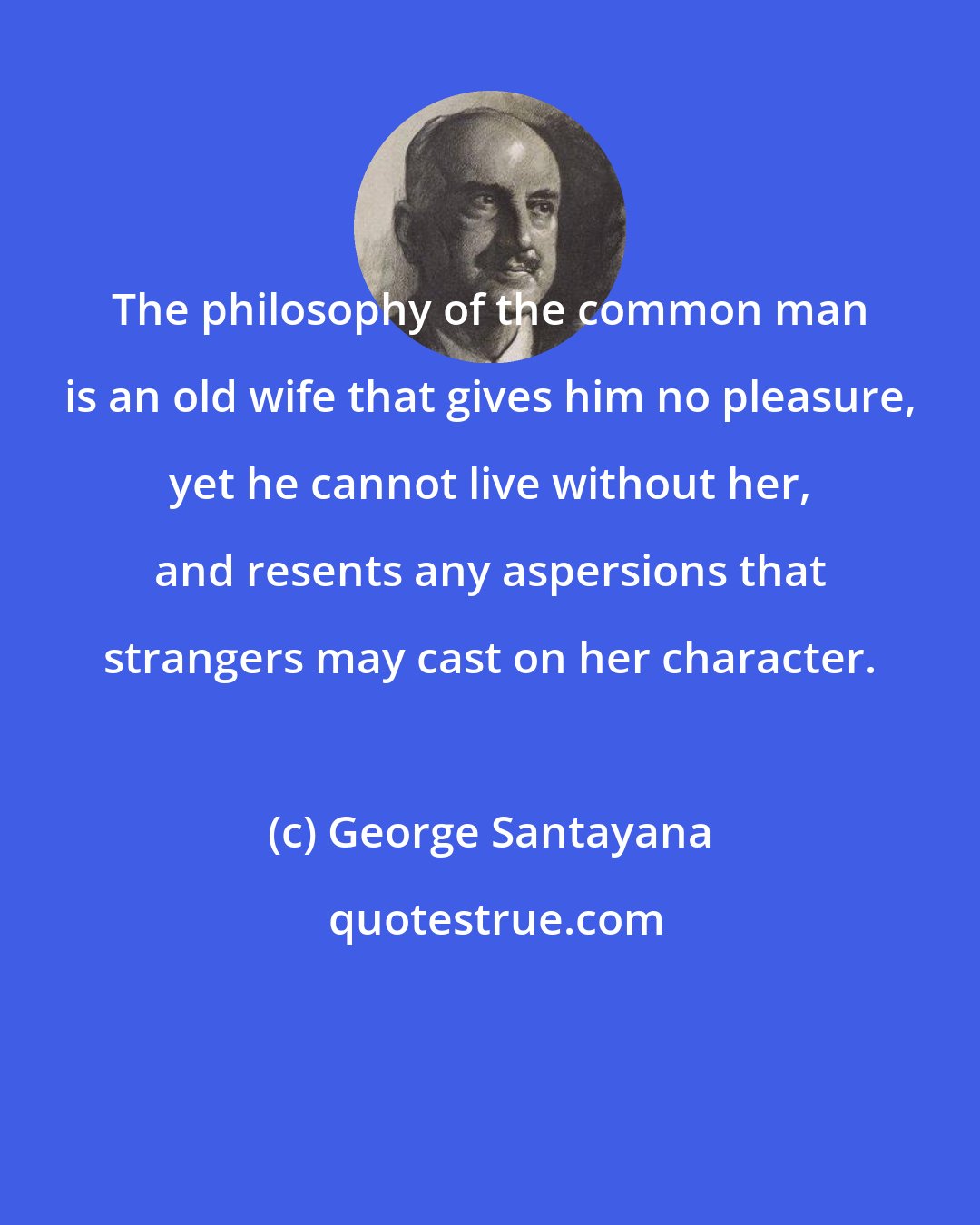 George Santayana: The philosophy of the common man is an old wife that gives him no pleasure, yet he cannot live without her, and resents any aspersions that strangers may cast on her character.
