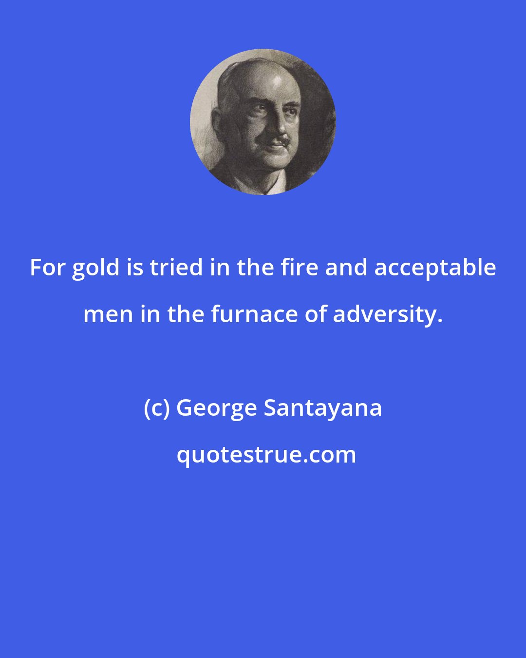 George Santayana: For gold is tried in the fire and acceptable men in the furnace of adversity.