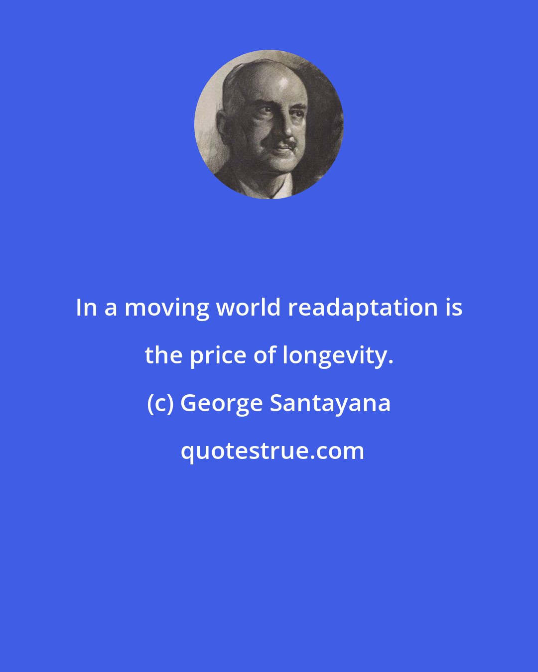 George Santayana: In a moving world readaptation is the price of longevity.