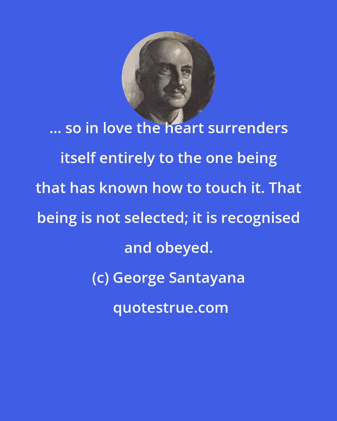 George Santayana: ... so in love the heart surrenders itself entirely to the one being that has known how to touch it. That being is not selected; it is recognised and obeyed.