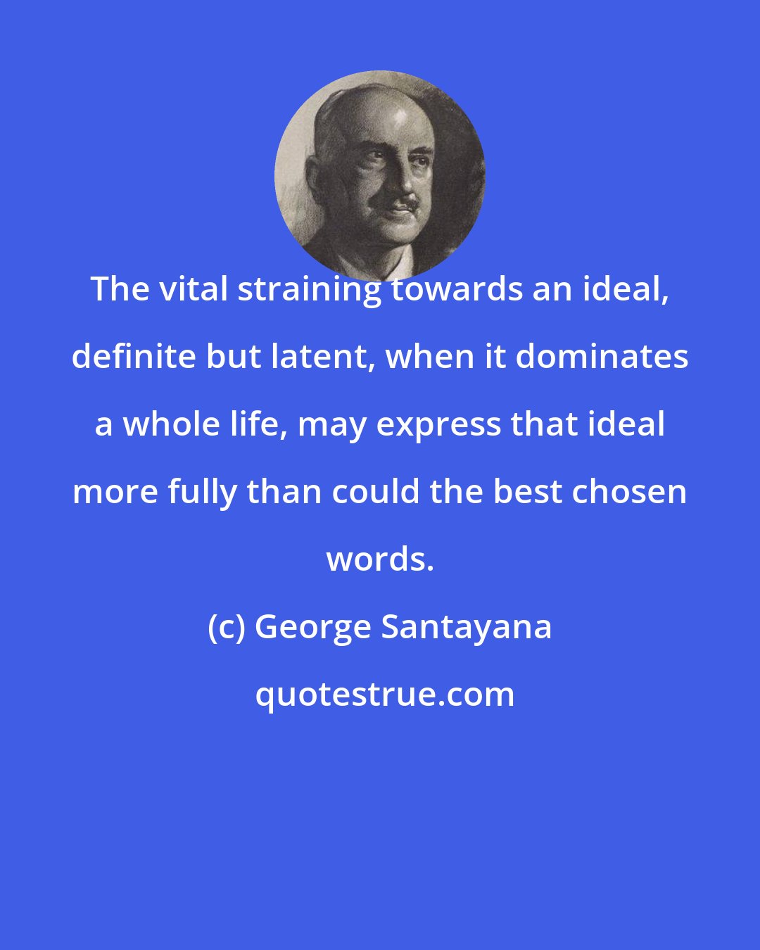 George Santayana: The vital straining towards an ideal, definite but latent, when it dominates a whole life, may express that ideal more fully than could the best chosen words.
