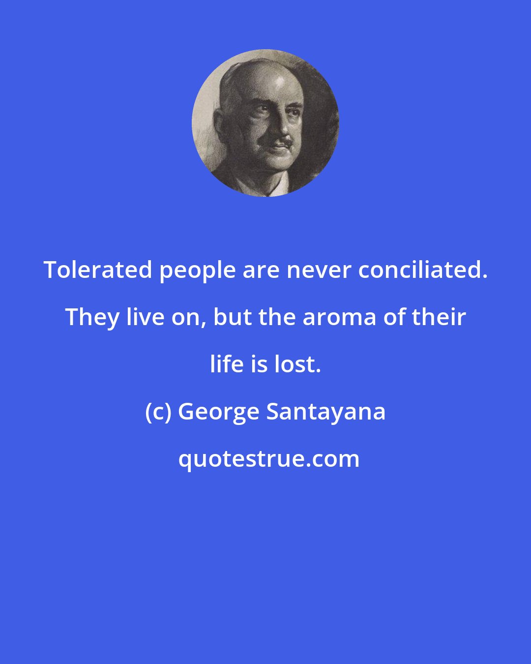 George Santayana: Tolerated people are never conciliated. They live on, but the aroma of their life is lost.