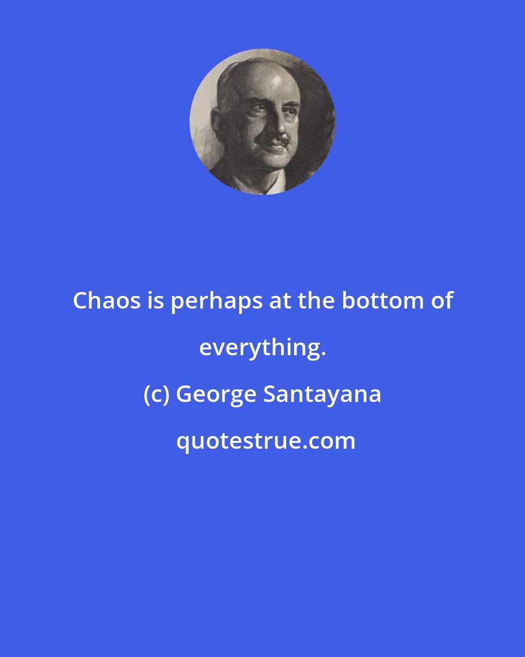 George Santayana: Chaos is perhaps at the bottom of everything.