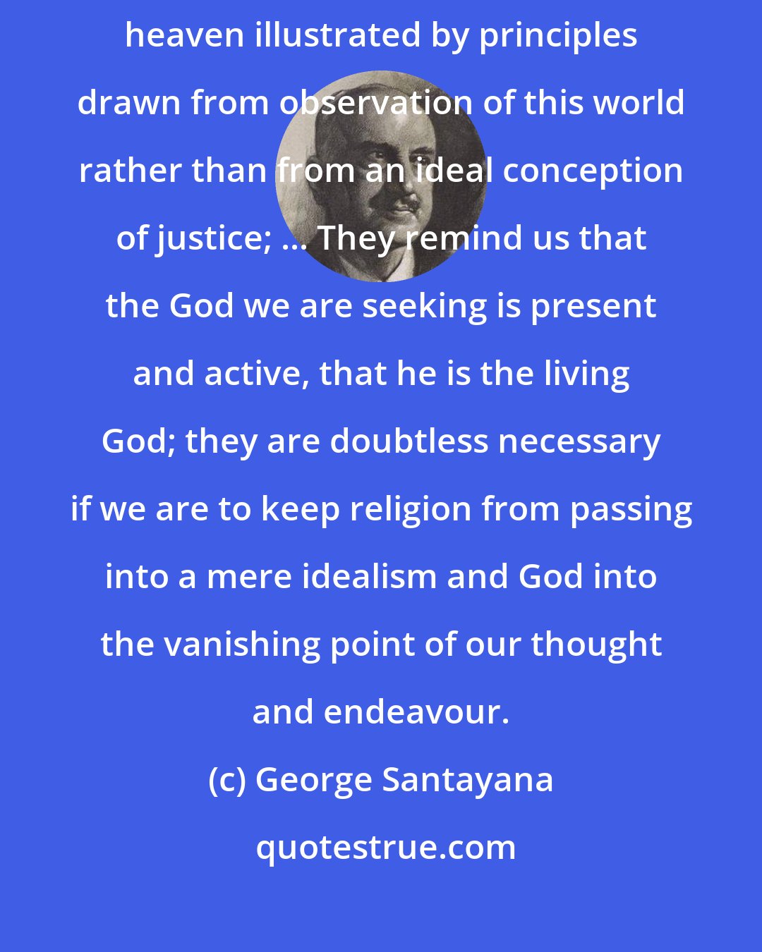George Santayana: In the Gospels, for instance, we sometimes find the kingdom of heaven illustrated by principles drawn from observation of this world rather than from an ideal conception of justice; ... They remind us that the God we are seeking is present and active, that he is the living God; they are doubtless necessary if we are to keep religion from passing into a mere idealism and God into the vanishing point of our thought and endeavour.