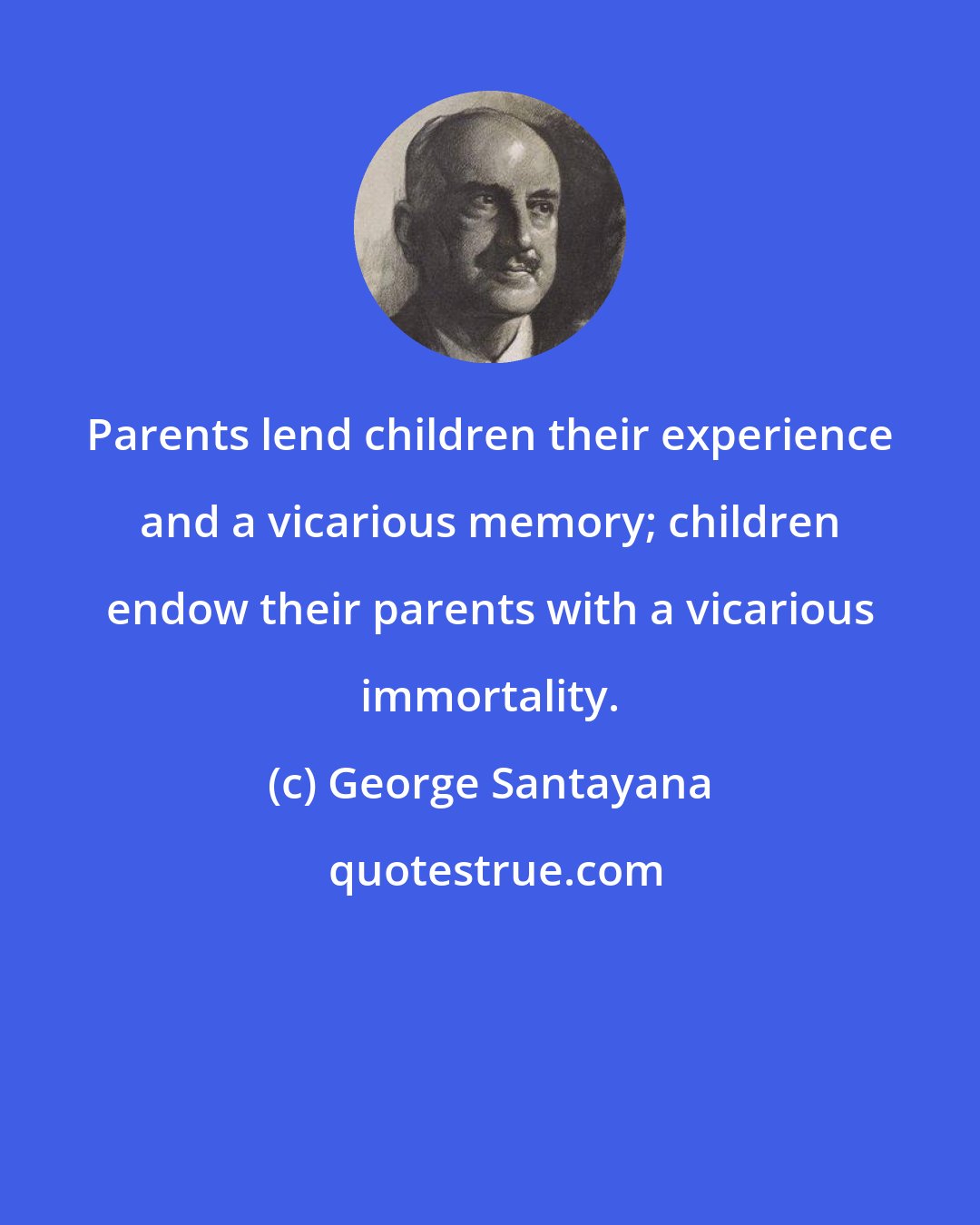 George Santayana: Parents lend children their experience and a vicarious memory; children endow their parents with a vicarious immortality.