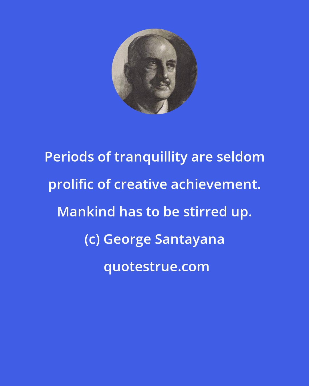 George Santayana: Periods of tranquillity are seldom prolific of creative achievement. Mankind has to be stirred up.