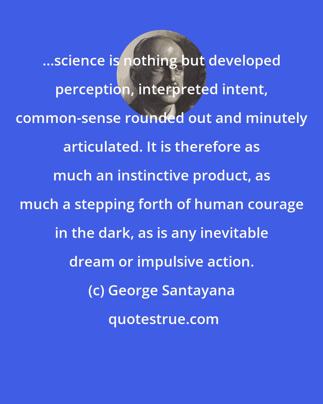 George Santayana: ...science is nothing but developed perception, interpreted intent, common-sense rounded out and minutely articulated. It is therefore as much an instinctive product, as much a stepping forth of human courage in the dark, as is any inevitable dream or impulsive action.