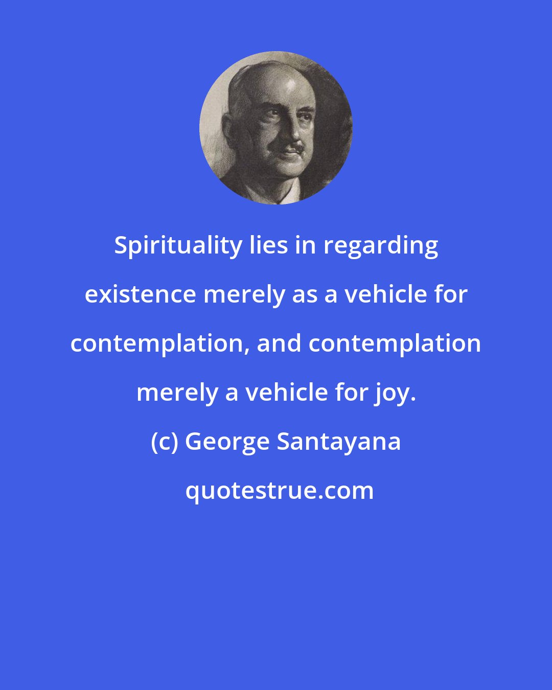 George Santayana: Spirituality lies in regarding existence merely as a vehicle for contemplation, and contemplation merely a vehicle for joy.