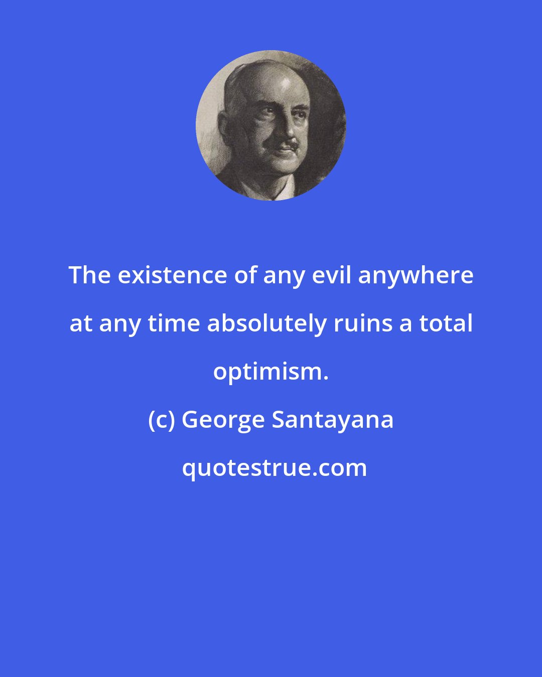 George Santayana: The existence of any evil anywhere at any time absolutely ruins a total optimism.