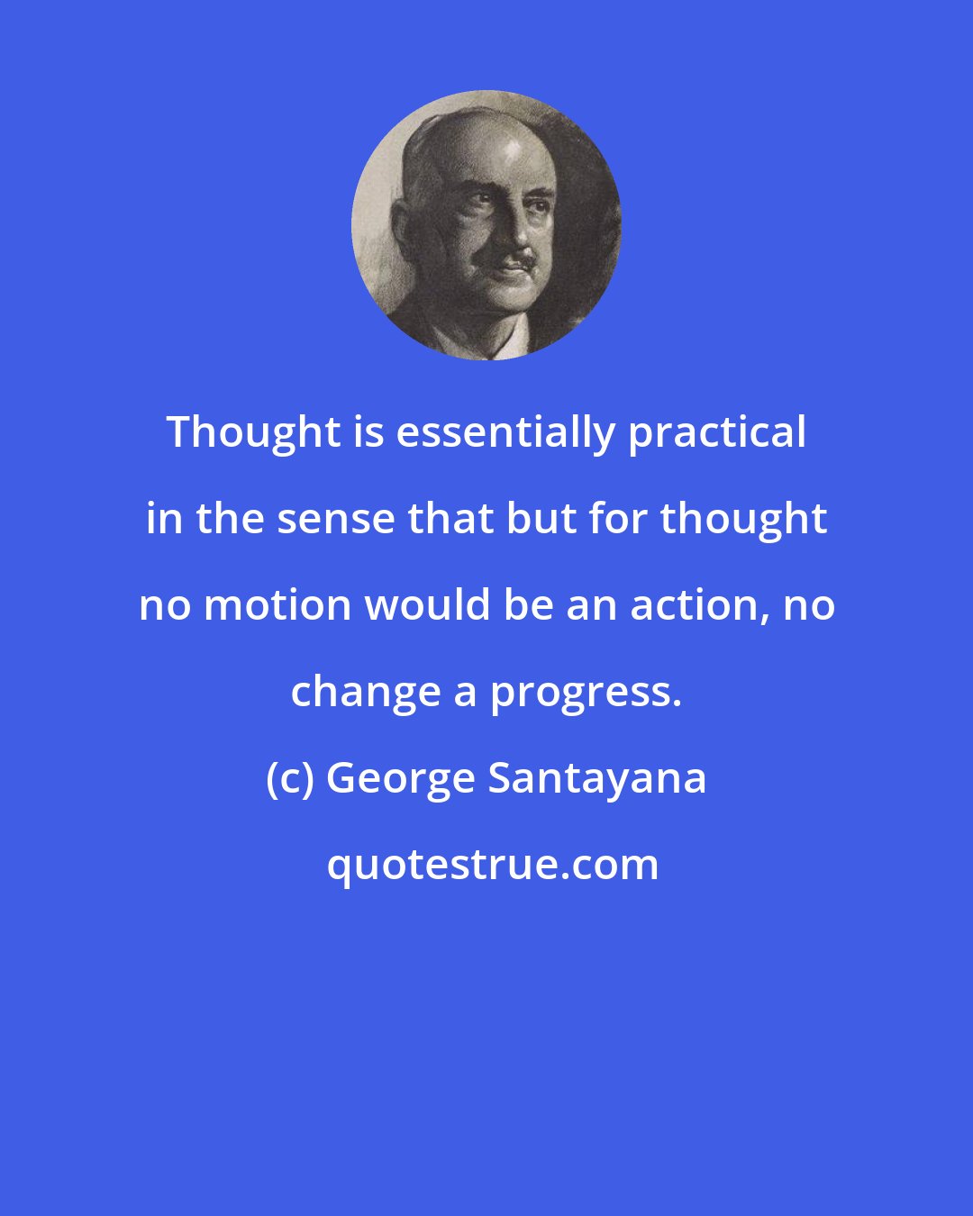 George Santayana: Thought is essentially practical in the sense that but for thought no motion would be an action, no change a progress.