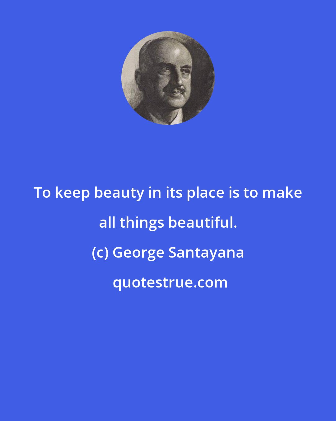 George Santayana: To keep beauty in its place is to make all things beautiful.