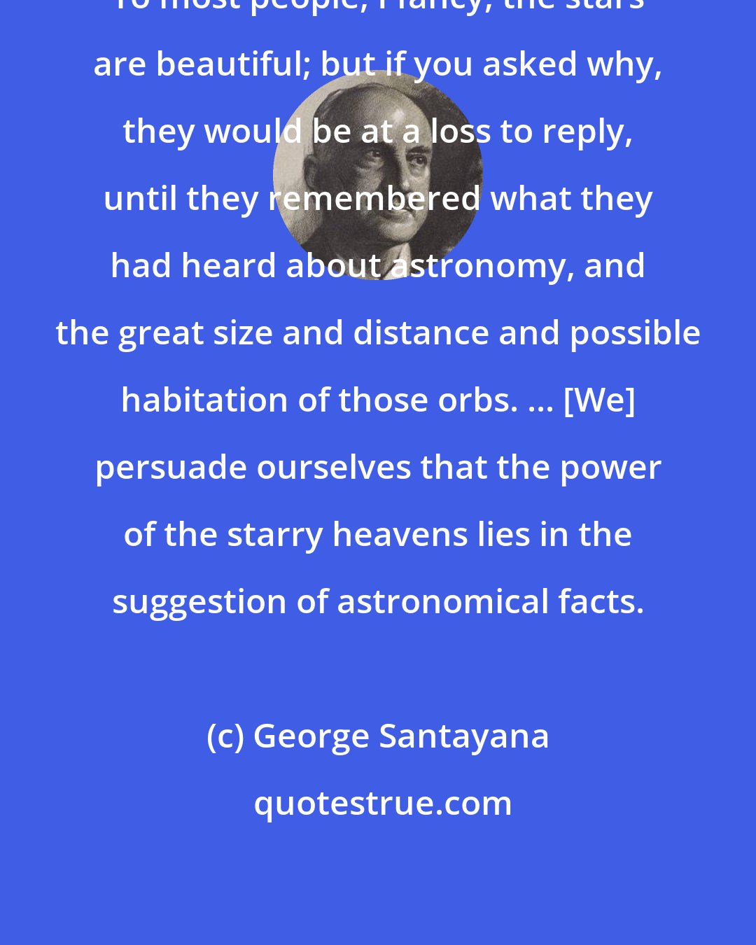 George Santayana: To most people, I fancy, the stars are beautiful; but if you asked why, they would be at a loss to reply, until they remembered what they had heard about astronomy, and the great size and distance and possible habitation of those orbs. ... [We] persuade ourselves that the power of the starry heavens lies in the suggestion of astronomical facts.