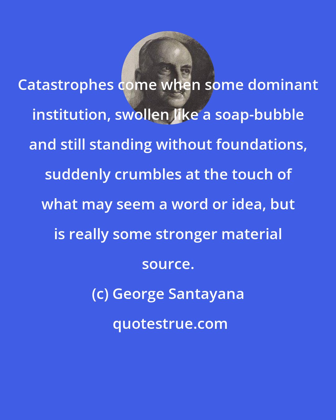 George Santayana: Catastrophes come when some dominant institution, swollen like a soap-bubble and still standing without foundations, suddenly crumbles at the touch of what may seem a word or idea, but is really some stronger material source.