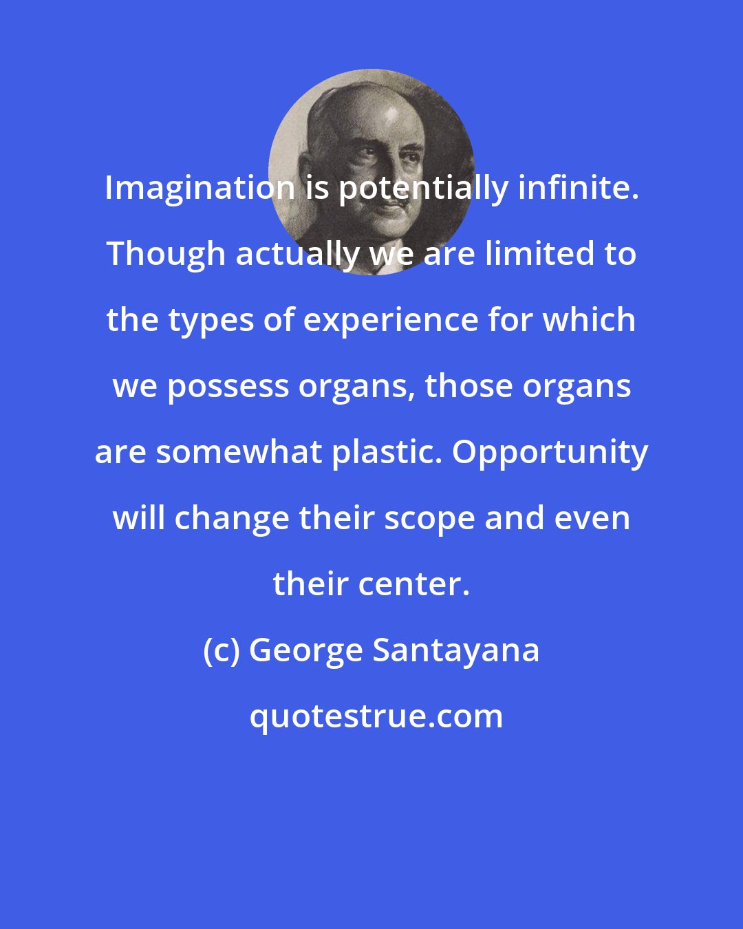 George Santayana: Imagination is potentially infinite. Though actually we are limited to the types of experience for which we possess organs, those organs are somewhat plastic. Opportunity will change their scope and even their center.