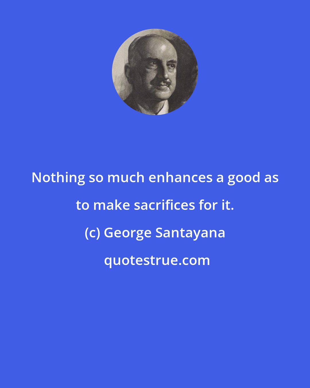 George Santayana: Nothing so much enhances a good as to make sacrifices for it.