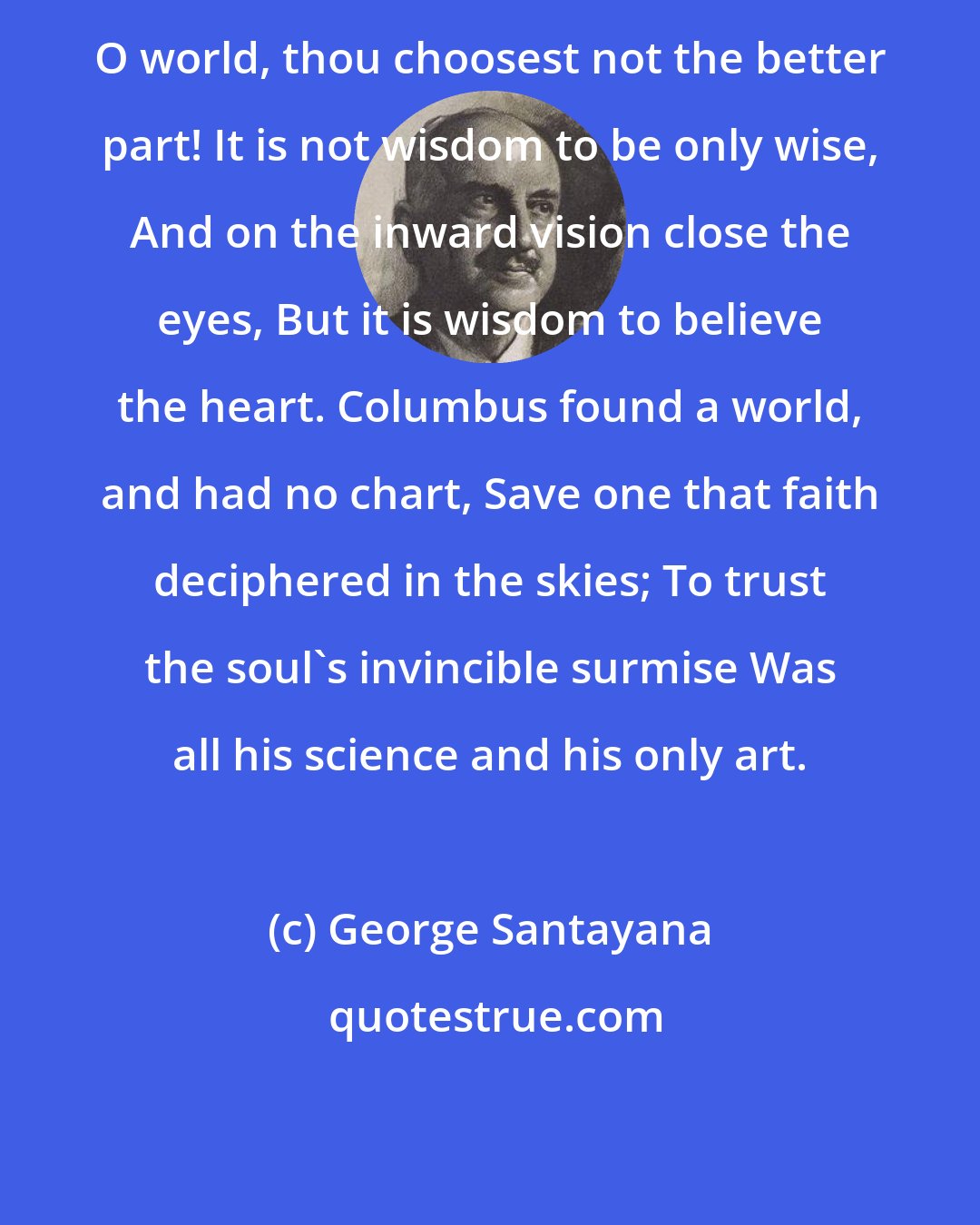 George Santayana: O world, thou choosest not the better part! It is not wisdom to be only wise, And on the inward vision close the eyes, But it is wisdom to believe the heart. Columbus found a world, and had no chart, Save one that faith deciphered in the skies; To trust the soul's invincible surmise Was all his science and his only art.