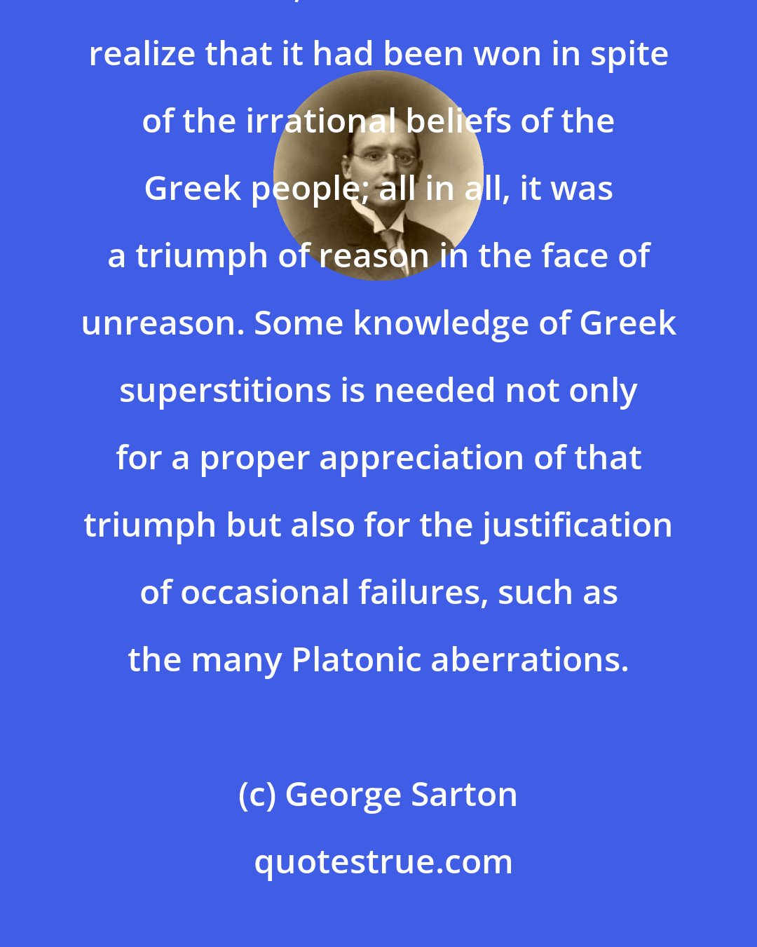 George Sarton: Hellenic science is a victory of rationalism, which appears greater, not smaller, when one is made to realize that it had been won in spite of the irrational beliefs of the Greek people; all in all, it was a triumph of reason in the face of unreason. Some knowledge of Greek superstitions is needed not only for a proper appreciation of that triumph but also for the justification of occasional failures, such as the many Platonic aberrations.