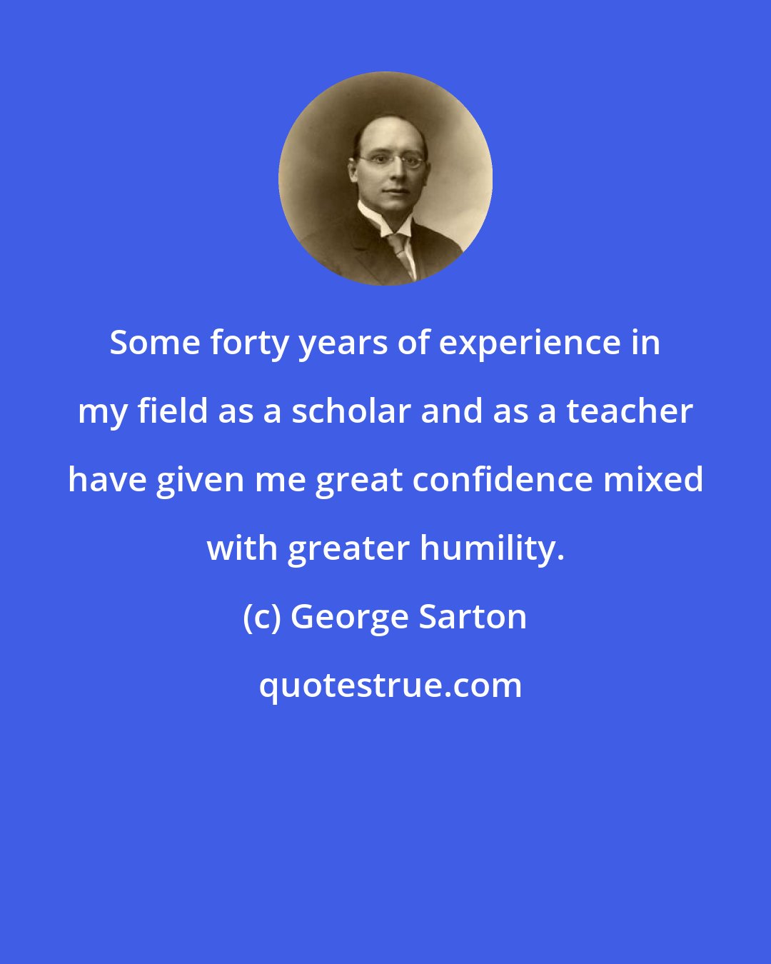 George Sarton: Some forty years of experience in my field as a scholar and as a teacher have given me great confidence mixed with greater humility.