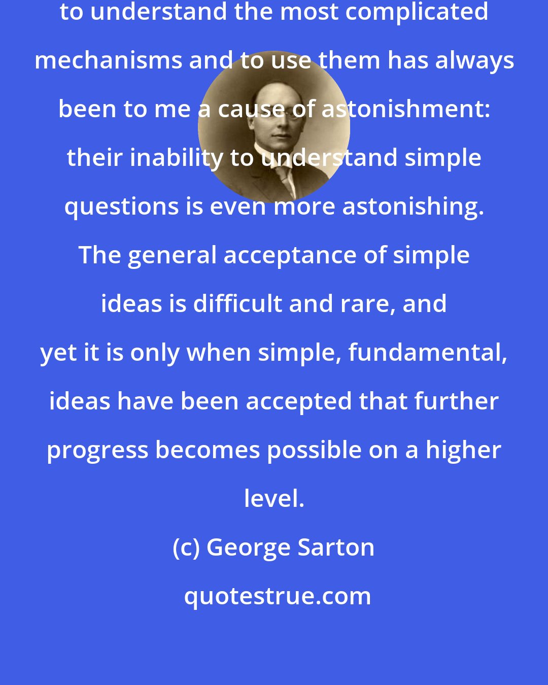 George Sarton: The ability of nonintelligent people to understand the most complicated mechanisms and to use them has always been to me a cause of astonishment: their inability to understand simple questions is even more astonishing. The general acceptance of simple ideas is difficult and rare, and yet it is only when simple, fundamental, ideas have been accepted that further progress becomes possible on a higher level.