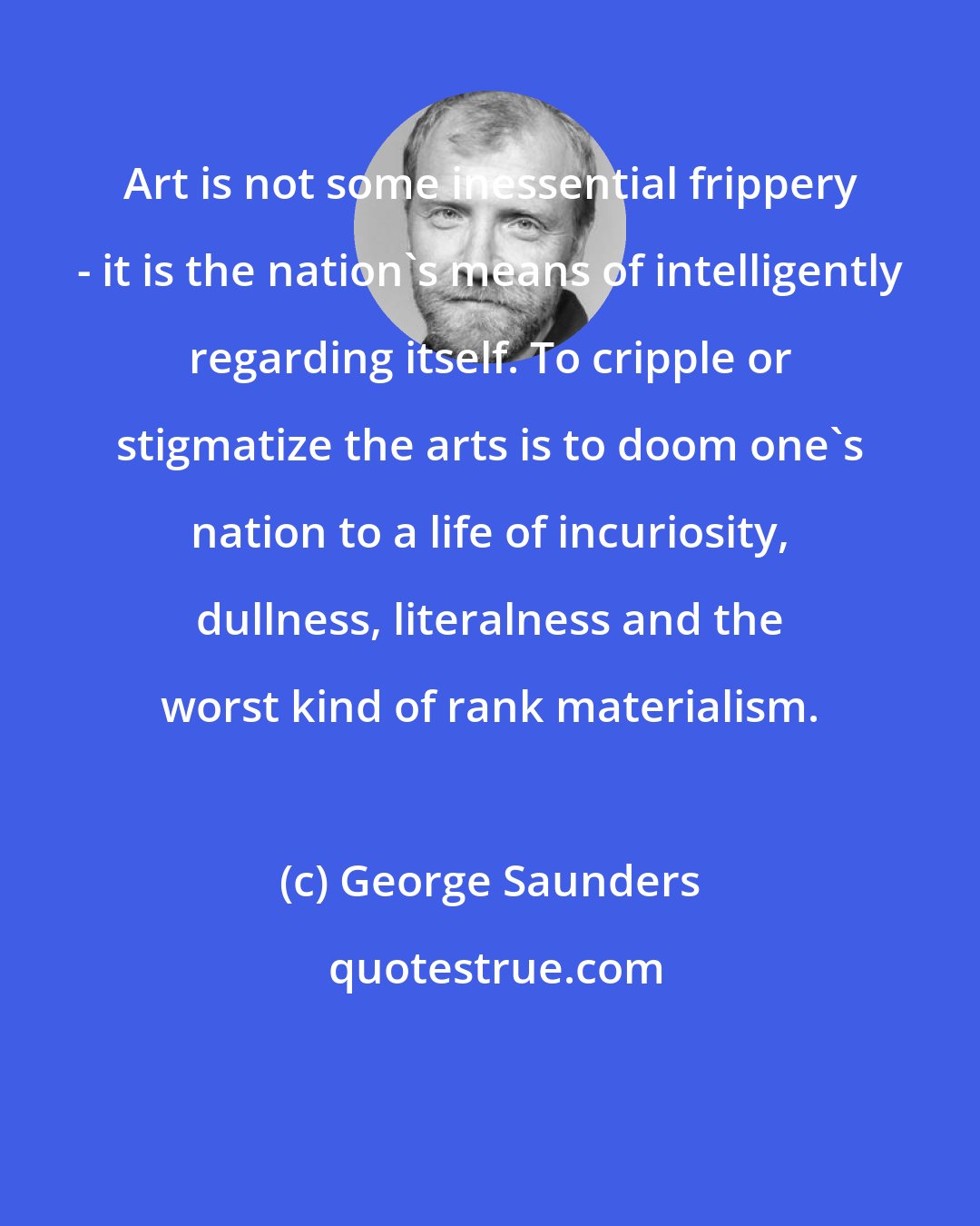 George Saunders: Art is not some inessential frippery - it is the nation's means of intelligently regarding itself. To cripple or stigmatize the arts is to doom one's nation to a life of incuriosity, dullness, literalness and the worst kind of rank materialism.