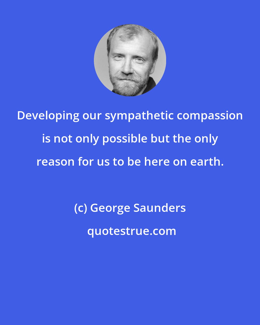 George Saunders: Developing our sympathetic compassion is not only possible but the only reason for us to be here on earth.