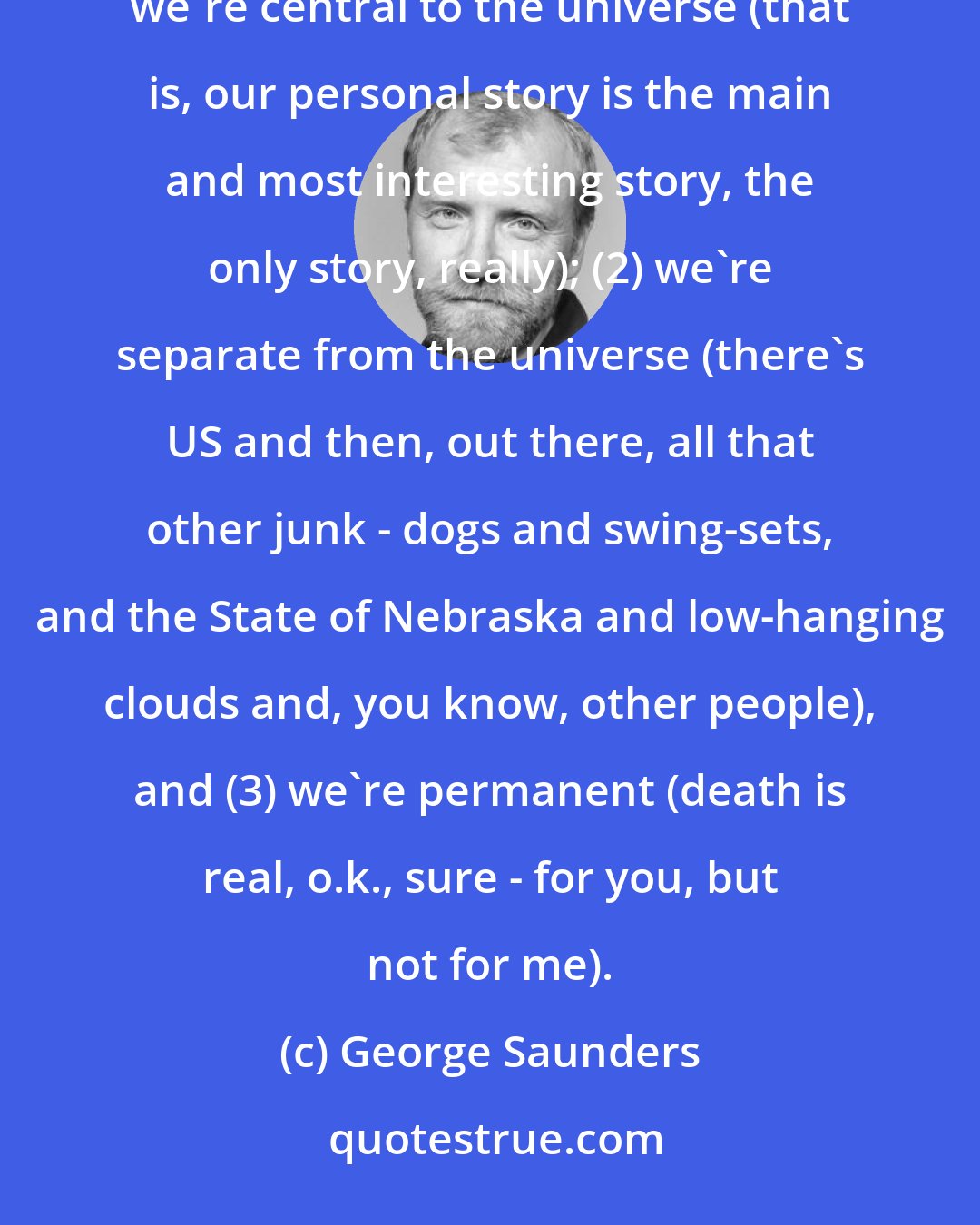 George Saunders: Each of us is born with a series of built-in confusions that are probably somehow Darwinian.  These are: (1) we're central to the universe (that is, our personal story is the main and most interesting story, the only story, really); (2) we're separate from the universe (there's US and then, out there, all that other junk - dogs and swing-sets, and the State of Nebraska and low-hanging clouds and, you know, other people), and (3) we're permanent (death is real, o.k., sure - for you, but not for me).