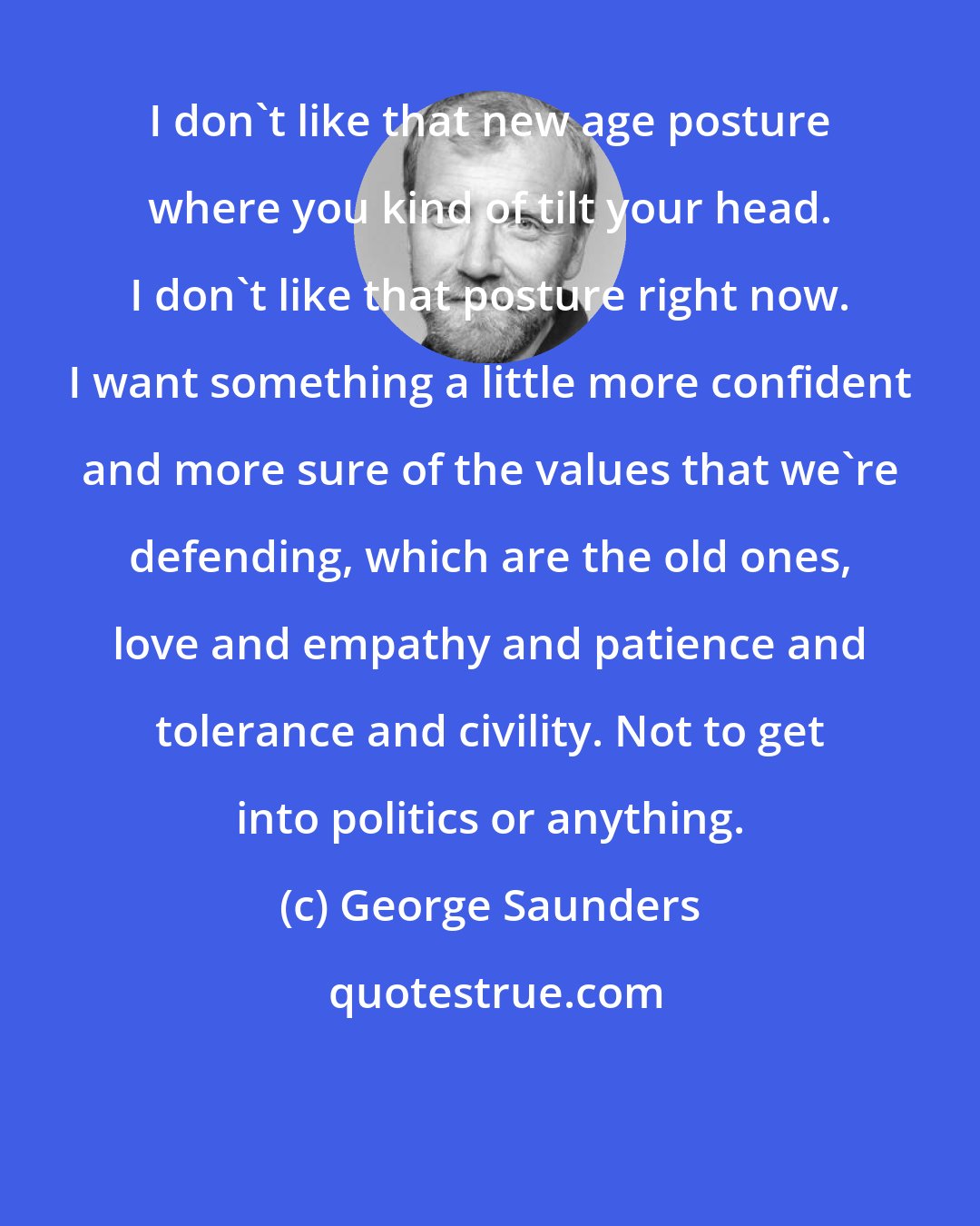 George Saunders: I don't like that new age posture where you kind of tilt your head. I don't like that posture right now. I want something a little more confident and more sure of the values that we're defending, which are the old ones, love and empathy and patience and tolerance and civility. Not to get into politics or anything.