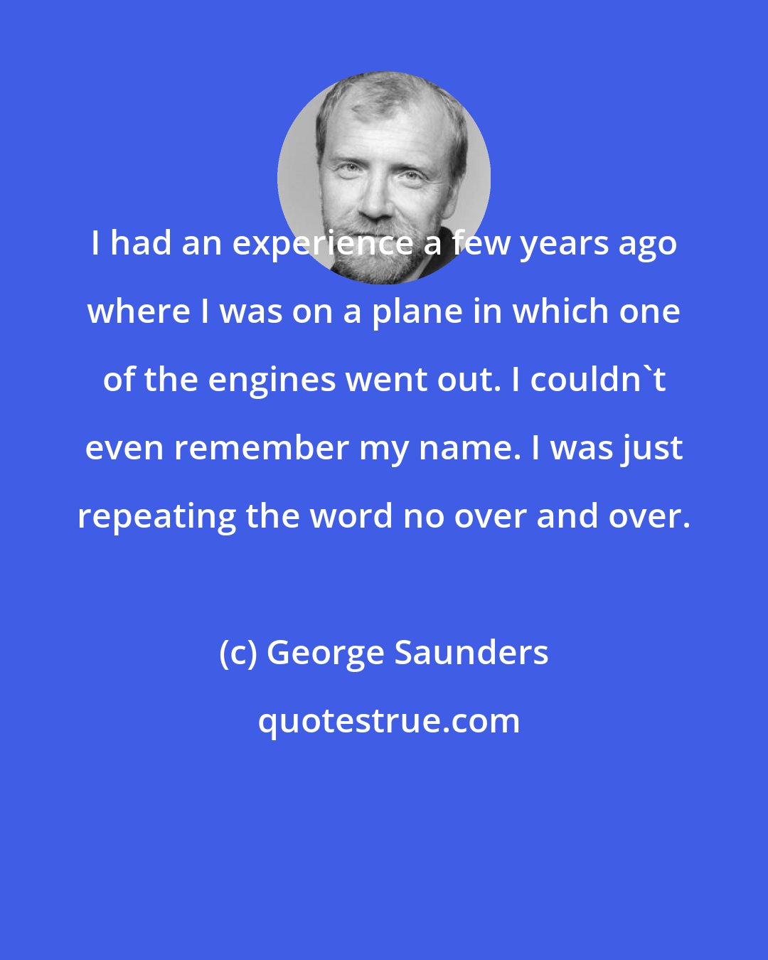 George Saunders: I had an experience a few years ago where I was on a plane in which one of the engines went out. I couldn't even remember my name. I was just repeating the word no over and over.