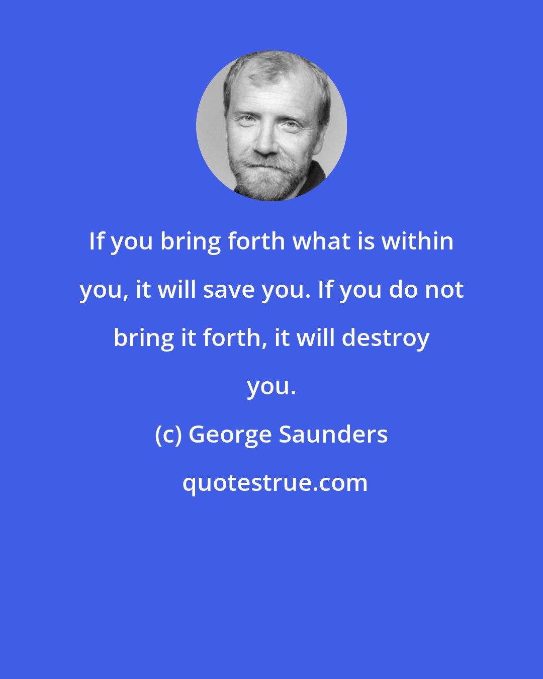 George Saunders: If you bring forth what is within you, it will save you. If you do not bring it forth, it will destroy you.