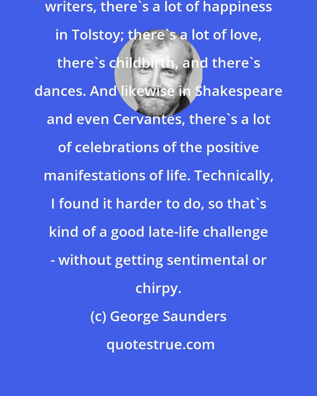 George Saunders: If you really think back to the great writers, there's a lot of happiness in Tolstoy; there's a lot of love, there's childbirth, and there's dances. And likewise in Shakespeare and even Cervantes, there's a lot of celebrations of the positive manifestations of life. Technically, I found it harder to do, so that's kind of a good late-life challenge - without getting sentimental or chirpy.