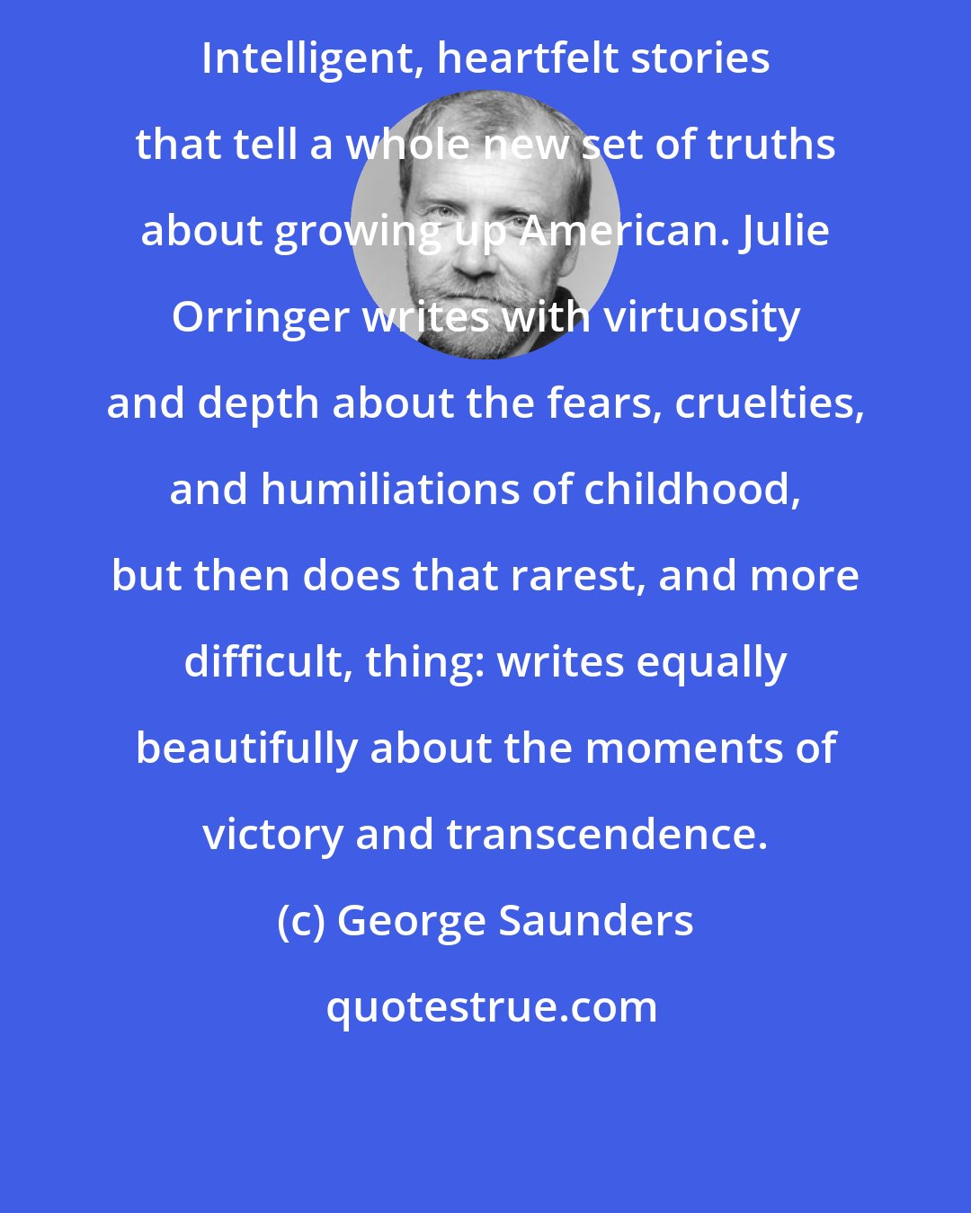 George Saunders: Intelligent, heartfelt stories that tell a whole new set of truths about growing up American. Julie Orringer writes with virtuosity and depth about the fears, cruelties, and humiliations of childhood, but then does that rarest, and more difficult, thing: writes equally beautifully about the moments of victory and transcendence.