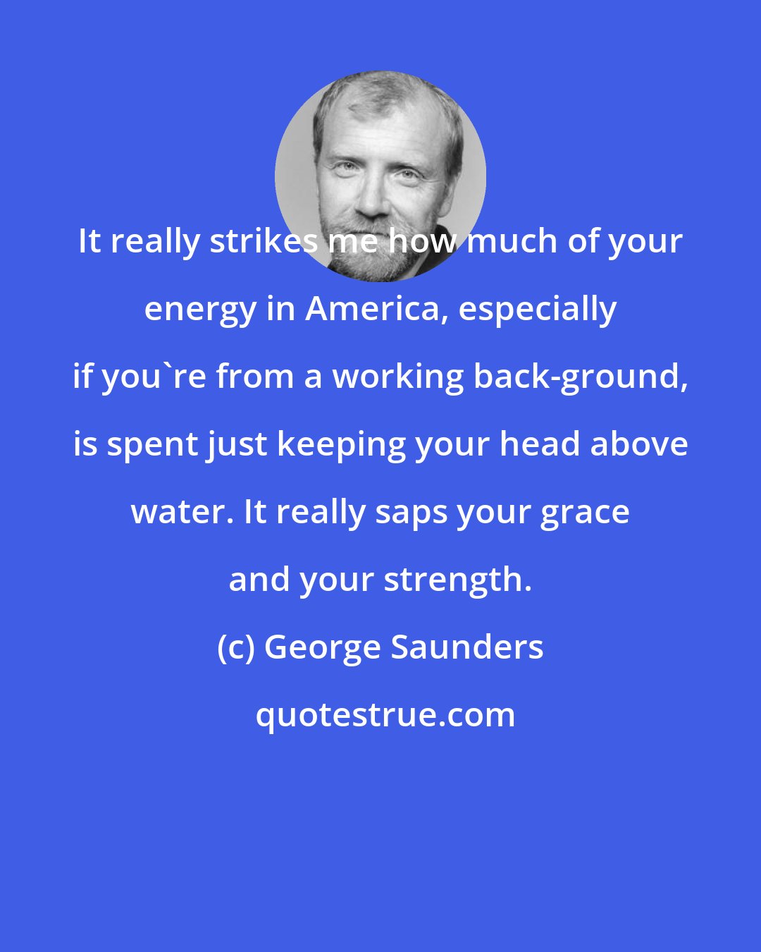 George Saunders: It really strikes me how much of your energy in America, especially if you're from a working back-ground, is spent just keeping your head above water. It really saps your grace and your strength.