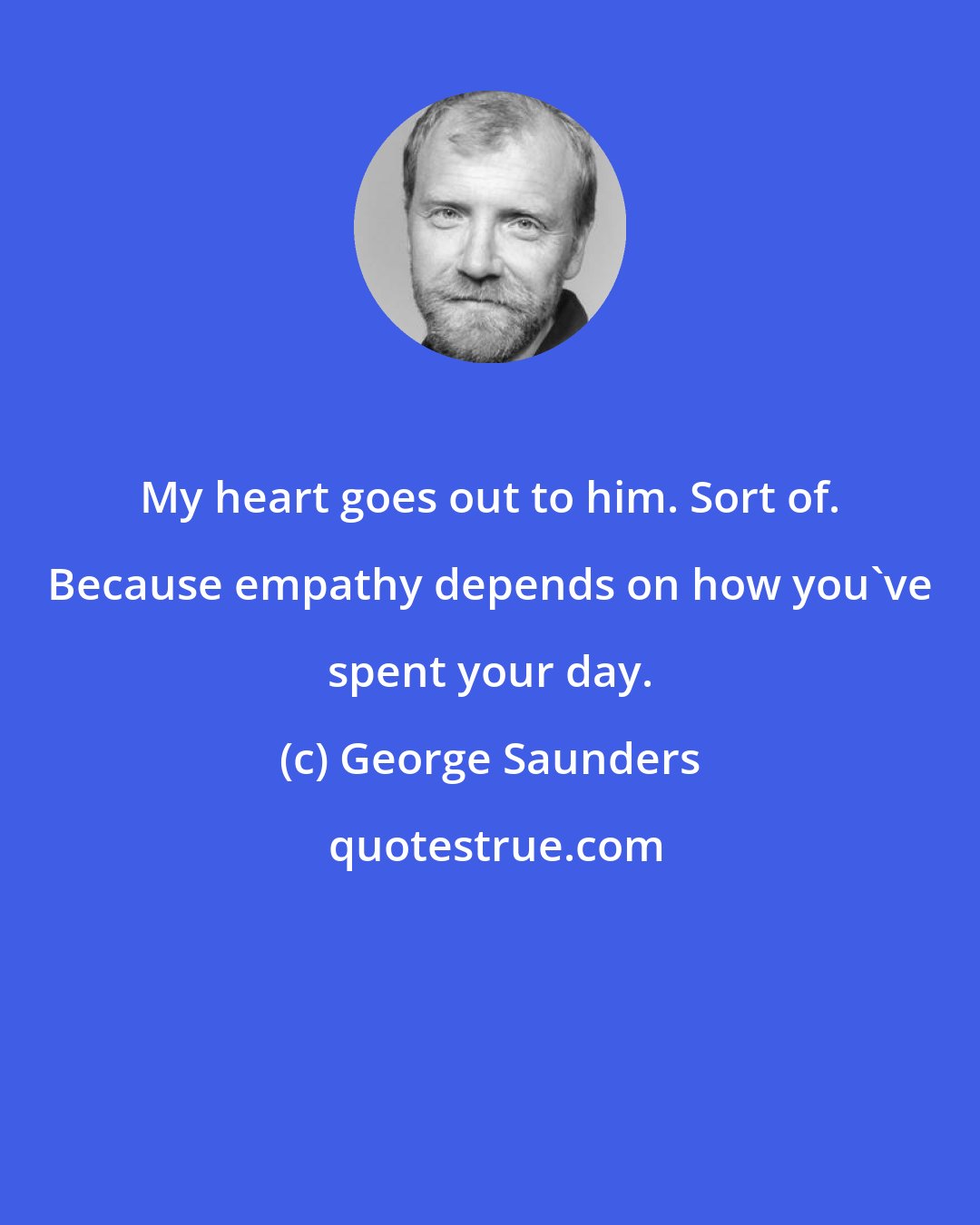 George Saunders: My heart goes out to him. Sort of. Because empathy depends on how you've spent your day.