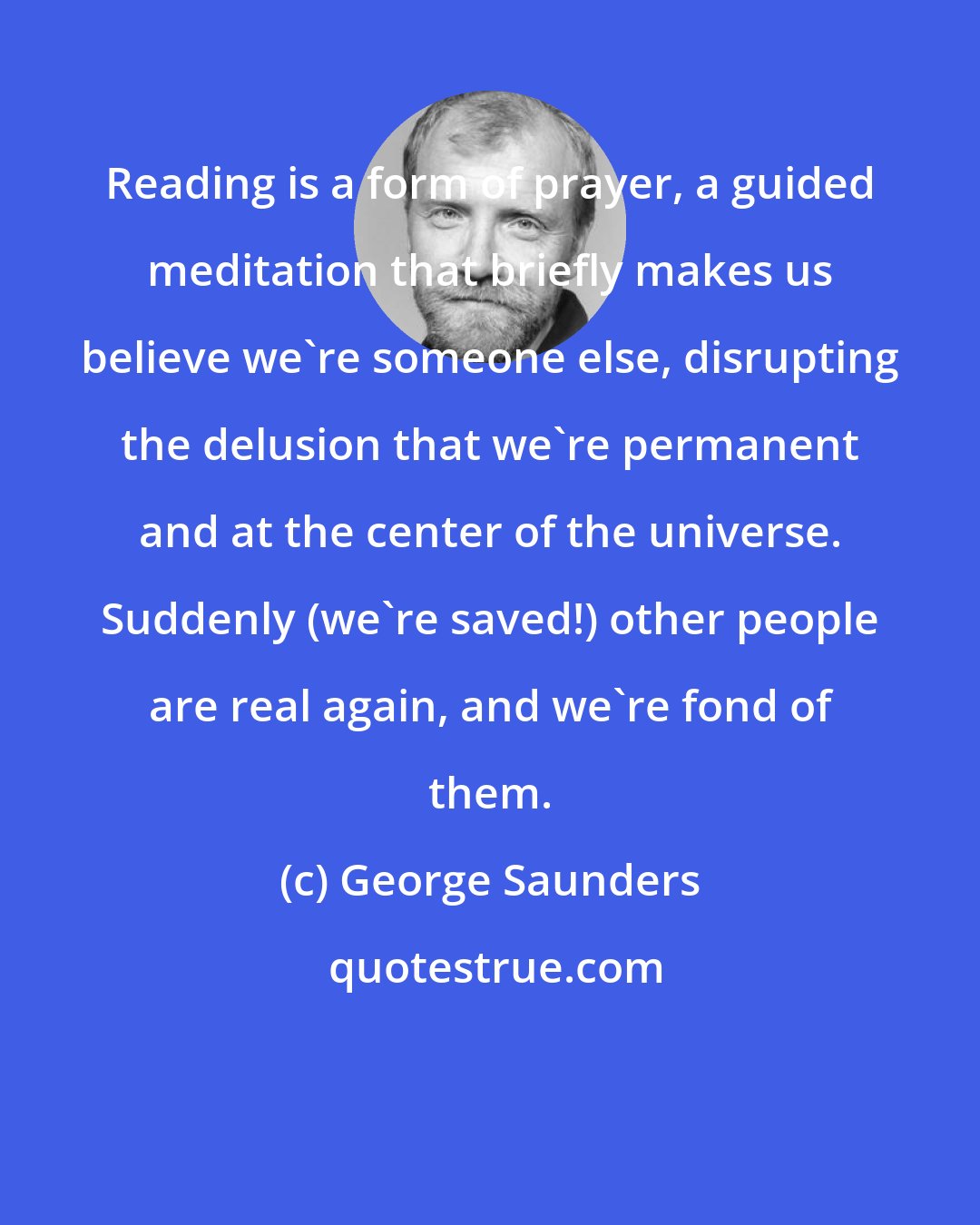 George Saunders: Reading is a form of prayer, a guided meditation that briefly makes us believe we're someone else, disrupting the delusion that we're permanent and at the center of the universe. Suddenly (we're saved!) other people are real again, and we're fond of them.