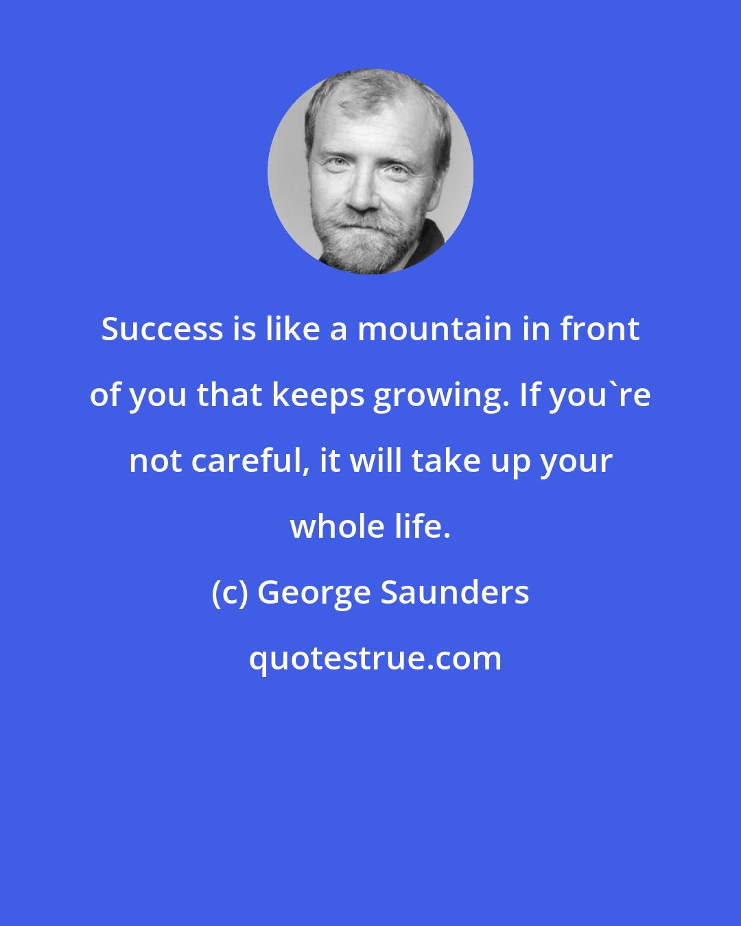 George Saunders: Success is like a mountain in front of you that keeps growing. If you're not careful, it will take up your whole life.