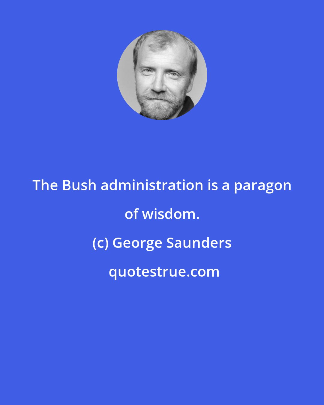 George Saunders: The Bush administration is a paragon of wisdom.