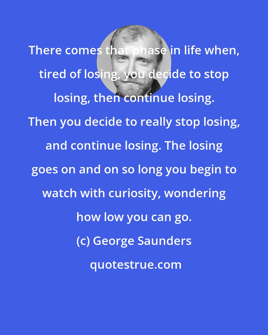 George Saunders: There comes that phase in life when, tired of losing, you decide to stop losing, then continue losing. Then you decide to really stop losing, and continue losing. The losing goes on and on so long you begin to watch with curiosity, wondering how low you can go.